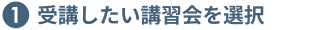 ①受講したい講習会を選択